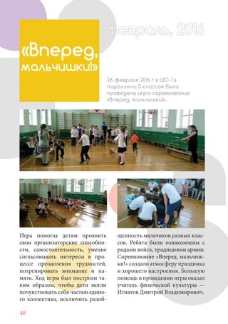 48
Игра помогла детям проявить
свои организаторские способно-
сти, самостоятельность, умение
согласовывать интересы в про-
цессе преодоления трудностей,
потренировать внимание и па-
мять. Ход игры был построен та-
ким образом, чтобы дети могли
почувствовать себя частью едино-
го коллектива, исключить разоб-
«Вперед,
мальчишки!»
26 февраля 2016 г в ШО-1 в
параллели 3 классов была
проведена игра-соревнование
«Вперед, мальчишки!».
февраль, 2016ффеврфевраль, 2016февраль 2016фф 0феврфевраль, 2016ффф враль, 2016раль, 2016евраль 20враль 20
щенность мальчиков разных клас-
сов. Ребята были ознакомлены с
родами войск, традициями армии.
Соревнование «Вперед, мальчиш-
ки!» создало атмосферу праздника
и хорошего настроения. Большую
помощь в проведении игры оказал
учитель физической культуры —
Игнатов Дмитрий Владимирович.
 