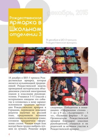 4
18 декабря в ШО-3 прошла Рож-
дественская ярмарка, которая
является кульминацией традици-
онной Рождественской недели,
проводимой методическим объе-
динением учителей иностранных
языков и классными руководи-
телями. Учащиеся 5-11 классов с
нетерпением ожидали это собы-
тие и готовились к нему заранее:
вспоминали традиции проведе-
ния Рождественских ярмарок в
Германии, переводили немецкие
рецепты выпечки на русский
язык, придумывали названия
своих команд на немецком языке,
готовили праздничное оформ-
ление столов. Членам жюри (как
всегда) было трудно выбрать луч-
ших из лучших. Решение жюри
Рождественская
ярмарка в
Школьном
отделении 3
18 декабря в ШО-3 прошла
Рождественская ярмарка.
следующее. Победители в номи-
нациях: «Оформление столов» -
5 «ж» и 9 «е», «Ассортимент» - 5
«е», «Название фирмы» - 9 «д».
Организаторы Рождественской
ярмарки благодарят классных
руководителей, учащихся и их
родителей за активное участие в
Рождественской ярмарке.
 