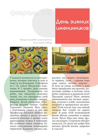 49
Укаждогочеловекаестьсвоязвёз-
дочка, которая зажглась в день и
минуту его рождения. 25 февраля
во 2 «Е» классе Школьного отде-
ления № 2 прошёл День зимних
именинников. Поздравляли тех
ребят, чьи звёздочки зажглись
зимой, тех, кто праздновал свой
день рождения в декабре, январе,
феврале. Детей поздравил «Про-
фессор веселой химии» Сергей
Сергеевич Лысиков. Весь класс
с увлечением следил за тем, как
Профессор Лысиков забивал ре-
зиновые гвозди в доску, готовил
ледяной попкорн и провел сеанс
криотерапии огурцу и помидору.
Но особенно юных химиков ув-
лекло изготовление полимерных
червячков. Каждому удалось вы-
День зимних
именинников
Ночью на небе зажигаются
миллионы звёзд.
растить настоящего полимерно-
го червяка. Зима – суровая пора
года: вьюги, метели, морозы…
И хотя на улице холодно, у всех
было прекрасное настроение, ра-
достные улыбки и весёлые глаза
ребят согревали и радовали всех!
Праздник удался! Всем зимним
именинникам мы желаем здоро-
вья, успехов в учёбе, исполнения
желаний и прекрасного настрое-
ния! Чтоб всегда под счастливой
звездою Вас судьба по дороге
вела. В доме чтоб полноводной
рекою Жизнь спокойно и мирно
текла. Пусть Ваш дом лишь дру-
зья посещают, Стороною обходят
ненастья, От души мы добра Вам
желаем, Долгой жизни, здоровья
и счастья!
февраль,ль, 2016февр , 201ал 2016ьье ь 2016февра 6евр 6февральфевр ,л 2016евра 0ьь, 2февральь, 2016ра 0160ев
 