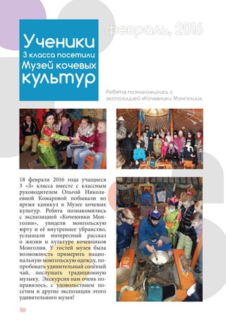 50
18 февраля 2016 года учащиеся
3 «З» класса вместе с классным
руководителем Ольгой Никола-
евной Комаровой побывали во
время каникул в Музее кочевых
культур. Ребята познакомились
с экспозицией «Кочевники Мон-
голии», увидели монгольскую
юрту и её внутреннее убранство,
услышали интересный рассказ
о жизни и культуре кочевников
Монголии. У гостей музея была
возможность примерить нацио-
нальную монгольскую одежду, по-
пробовать удивительный солёный
чай, послушать традиционную
музыку. Экскурсия нам очень по-
нравилось, с удовольствием по-
сетим и другие экспозиции этого
удивительного музея!
Ученики
3 класса посетили
Музей кочевых
культур
Ребята познакомились с
экспозицией «Кочевники Монголии».
февраль, 2016ффеврффевраль, 2016февраль 2016ффеврфевраль, 2016ф враль, 2016ффф враль, 2016евраль 201620
 