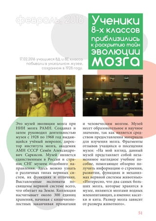 51
Это музей эволюции мозга при
НИИ мозга РАМН. Создавал и
затем руководил деятельностью
музея с 1928 по 1968 год выдаю-
щийся учёный невролог, дирек-
тор института мозга, академик
АМН СССР Семён Александро-
вич Саркисов. Музей является
единственным в России и стра-
нах СНГ музеем подобного на-
правления. Здесь можно узнать
о различных типах нервных си-
стем, их функциях и отличиях.
Выставленные экспонаты по-
священы нервной системе всего,
что обитает на Земле. Коллекция
насчитывает около 300 единиц
хранения, начиная с кишечнопо-
лостных заканчивая приматами
Ученики
8-х классов
приблизились
к раскрытию тайн
эволюции
мозга17.02.2016 учащиеся 8Д и 8Е класса
побывали в уникальном музее,
созданном в 1928 году.
и человеческим мозгом. Музей
несет образовательное и научное
значение, так как является сред-
ством предоставления материала
для изучения мозга. Фрагменты
отзывов учащихся о посещении
музея: «На мой взгляд, данный
музей представляет собой неза-
менимое наглядное учебное по-
собие, помогающее обзорно по-
лучить информацию о строении,
развитии, функциях и механиз-
мах нервной системы животных»
«Интересно, что два самых боль-
ших мозга, которые хранятся в
музее, являются мозгами водных
млекопитающих, а именно: касат-
ки и кита. Размер мозга зависит
от размера животного».
февраль, 2ль, 2016февр , 201ал 2016ььевр 6ььфевра 6евраль 20166ффевр ,л 2016евра 0ььфевралььв 6ра 0февра 6февра 20
 