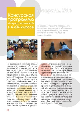 52
По традиции 25 февраля прошёл
ежегодный конкурс «А ну-ка,
мальчики!»В день конкурса состо-
ялась предварительная жеребьёв-
ка. По итогам жеребьёвки были
сформированы команды: «Мужи-
ки» и «4 Танкиста». В конкурсную
программу были включены ин-
тересные необычные конкурсы,
соревнования, веселые эстафеты,
викторины, в которых участники
продемонстрировали свою силу,
ловкость, смекалку, выносливость
и выдумку. Мужчины - это бес-
спорно, сильная часть человече-
ства... Но без женской половины
тоже не обойтись... Конкурс «По-
моги раненому!» был предназна-
чен для девочек, в котором они
себя смогли проявить и убедить
Конкурсная
программа
«А ну-ка, мальчики!»
в 4 «З» классе 23 февраля принято поздравлять
не только военных, но и абсолютно
всех мужчин. Не обходится без
внимания такое событие и в
нашем классе.
наших «будущих мужчин», в не-
обходимости слабой половины
человечества. Игры и конкурсы
позволяют им выплеснуть свою
бурную энергию, проявить себя. А
также носят информационно-по-
знавательный и развивающий ха-
рактер: способствуют развитию
внимания, наблюдательности. Вот
и наша конкурсная программа
прошла в дружественной и весё-
лой обстановке, сопровождаемая
громкими аплодисментами и под-
держкой болельщиков. По окон-
чанию программы победители и
все участники были награждены
призами и утешительными подар-
ками. Классный руководитель Ок-
сана Юрьевна Осокина
февраль, 2016ффеврффевраль, 2016февраль 2016ффеврфевраль, 2016ф враль, 2016фффевраль, 201620
 