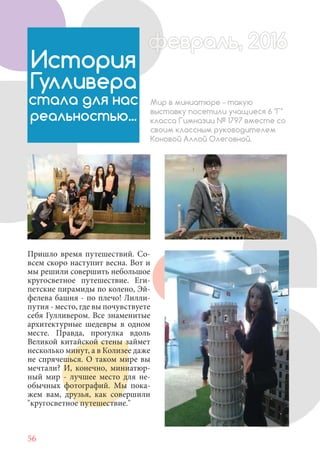 56
Пришло время путешествий. Со-
всем скоро наступит весна. Вот и
мы решили совершить небольшое
кругосветное путешествие. Еги-
петские пирамиды по колено, Эй-
фелева башня - по плечо! Лилли-
путия - место, где вы почувствуете
себя Гулливером. Все знаменитые
архитектурные шедевры в одном
месте. Правда, прогулка вдоль
Великой китайской стены займет
несколько минут, а в Колизее даже
не спрячешься. О таком мире вы
мечтали? И, конечно, миниатюр-
ный мир - лучшее место для не-
обычных фотографий. Мы пока-
жем вам, друзья, как совершили
"кругосветное путешествие."
История
Гулливера
стала для нас
реальностью...
Мир в миниатюре - такую
выставку посетили учащиеся 6 "Г"
класса Гимназии № 1797 вместе со
своим классным руководителем
Коновой Аллой Олеговной.
февраль, 2016ффеврффевраль, 2016февраль 2016ффеврфевраль, 2016ф враль, 2016фффевраль, 201620
 