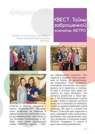 57
27.02.16 и 28.02.16 учащиеся 7
класса Гимназии1797 «Богород-
ская» разбились на команды и
приняли участие в интеллектуаль-
но-развлекательном шоу «Квест»
(ул. Большая Семёновская, д. 42).
Одна часть ребят разгадывала
тайны «МЕТРО», другая – «Тай-
Отчёт о посещении шоу «КВЕСТ.
Тайны заброшенной комнаты.
МЕТРО» .
КВЕСТ. Тайны
заброшенной
комнаты. МЕТРО
ны заброшенной комнаты». Все
секреты и правила игры раскры-
вать не будем, но впечатления-
ми поделимся. Игра интригует,
сплачивает коллектив, заставляет
думать не в одиночку, а сообща.
И ещё: в течение часа люди об-
щаются не через Интернет, что
является редкостью в наше вре-
мя. А об индивидуализме и речи
не идёт. Кому-то удалось достичь
цели, кто-то выходил из комнаты,
слегка не удовлетворённый игрой
команды. Но ведь и в жизни так
бывает. Советуем вам, взрослые и
дети, проверить себя в действии в
выходные или праздничные дни.
Это активный и полезный отдых!
28.02.16. Учащиеся 7г класса и
наш классный руководитель.
февраль,ль, 2016февр , 1ал 2016ьье ь 2016февра 6евр 6февральфевр ,л 2016евра 0ььфевральь, 2016ра 016февр 60февра 20
 