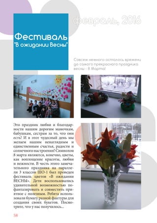 58
Это праздник любви и благодар-
ности нашим дорогим мамочкам,
бабушкам, сестрам за то, что они
есть! И в этот чудесный день мы
желаем нашим ненаглядным и
единственным счастья, радости и
солнечногонастроения!Символом
8 марта являются, конечно, цветы,
как воплощение красоты, любви
и нежности. В честь этого замеча-
тельного праздника на паралле-
ли 3 классов ШО-1 был проведен
фестиваль цветов «В ожидании
ВЕСНЫ». Дети воспользовались
удивительной возможностью по-
фантазировать и совместить при-
ятное с полезным. Ребята исполь-
зовали бумагу разной фактуры для
создания своих букетов. Посмо-
трите, что у нас получилось...
Фестиваль
"В ожидании Весны"
Совсем немного осталось времени
до самого прекрасного праздника
весны - 8 Марта!
февраль, 2016ффеврффевраль, 2016февраль 2016ффеврфевраль, 2016ф враль, 2016фффевраль, 201620
 