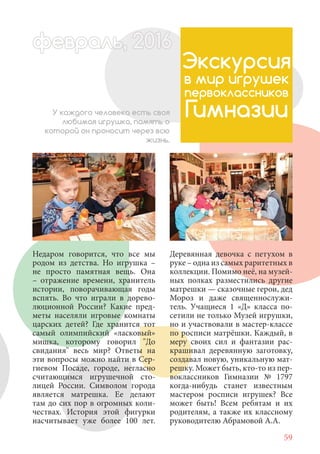 59
Недаром говорится, что все мы
родом из детства. Но игрушка –
не просто памятная вещь. Она
– отражение времени, хранитель
истории, поворачивающая годы
вспять. Во что играли в дорево-
люционной России? Какие пред-
меты населяли игровые комнаты
царских детей? Где хранится тот
самый олимпийский «ласковый»
мишка, которому говорил "До
свидания" весь мир? Ответы на
эти вопросы можно найти в Сер-
гиевом Посаде, городе, негласно
считающимся игрушечной сто-
лицей России. Символом города
является матрешка. Ее делают
там до сих пор в огромных коли-
чествах. История этой фигурки
насчитывает уже более 100 лет.
Экскурсия
в мир игрушек
первоклассников
ГимназииУ каждого человека есть своя
любимая игрушка, память о
которой он проносит через всю
жизнь.
Деревянная девочка с петухом в
руке – одна из самых раритетных в
коллекции. Помимо неё, на музей-
ных полках разместились другие
матрешки — сказочные герои, дед
Мороз и даже священнослужи-
тель. Учащиеся 1 «Д» класса по-
сетили не только Музей игрушки,
но и участвовали в мастер-классе
по росписи матрёшки. Каждый, в
меру своих сил и фантазии рас-
крашивал деревянную заготовку,
создавал новую, уникальную мат-
решку. Может быть, кто-то из пер-
воклассников Гимназии № 1797
когда-нибудь станет известным
мастером росписи игрушек? Все
может быть! Всем ребятам и их
родителям, а также их классному
руководителю Абрамовой А.А.
февраль,ль, 2016февр , 1ал 2016ьье ь 2016февра 6евр 6февра ьфевр ,л 2016евра 0ььь, 20февралььв 6ра 01660еврфеврафев 201
 