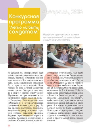 60
И сегодня мы поздравляем всех
наших дорогих мужчин – пап, де-
душек, братьев. Праздник воинов
всех наших – Вот что значит этот
день! День защитников отважных
Да и просто всех парней. Ведь
любой из них мечтает Защитить
детей, семью, Покорить хоть что-
то в мире И найти судьбу свою!
Мужчины не зря считаются за-
щитниками нашей Родины, наше-
го Отечества. Ведь недаром слова
«Отечество» и «отец»начинаются
одинаково, близки друг другу. Во
все времена настоящие мужчины
защищали страну от врагов, стро-
или города, охраняли границы
Родины, прокладывали дорогу в
космос, помогали обиженным и
слабым.. Словом, были просто на-
Конкурсная
программа
"Легко ли быть
солдатом" Наверное, один из самых важных
праздников нашей страны – День
Защитника Отечества.
стоящими мужчинами. Нам всем
надо стараться также быть смелы-
ми и сильными, умными, для того
чтобы уметь постоять за себя, за
своё Отечество. А самое главное
надо крепко любить свою Роди-
ну. 26 февраля 2016 г в школьном
отделении № 3 в 4 классе Е была
проведена конкурсная программа
«Легко ли быть солдатом?» Игра
помогла мальчикам вообразить
себя солдатами, предложив им на
несколько минут побывать в этой
роли. А в конце игры ответить на
вопрос: легко ли быть солдатом?
Конкурсная программа подра-
зумевала выполнение шуточных
заданий, связанных с теоретиче-
ской и практической подготовкой
воинов.
февраль, 2016ффеврффевраль, 2016февраль 2016ффеврфевраль, 2016ф враль, 2016фффевраль, 201620
 