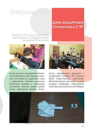 61
В ходе данного мероприятия маль-
чики проявили свои художествен-
ные способности, нарисовав танк
с закрытыми глазами, смекалку,
выполняя задания с загадками,
составляя самолет одной рукой,
также проверили боевую готов-
День защитника
Отечества в 3 "Ж"
26.02.16 в 3 "Ж" классе состоялось
мероприятие, посвященное Дню
защитника Отечества.
февраль,ль, 2016февр , 201ал 2016ьье ,ь 2016февра 6ев 6февральфевр ,л 2016евра 0ьь, 2,февральь, 2016ра 0, 2016016еврфевра 2016
ность, преодолевая преграды с
закрытыми глазами. Все задания
были подготовлены девочками.
Мальчики были в восторге, в свою
очередь пообещав, подготовить
ответное выступление на 8 Марта.
 