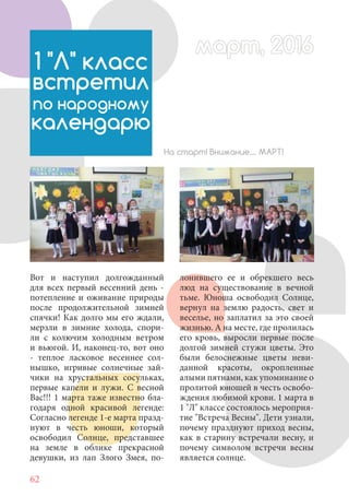 62
Вот и наступил долгожданный
для всех первый весенний день -
потепление и оживание природы
после продолжительной зимней
спячки! Как долго мы его ждали,
мерзли в зимние холода, спори-
ли с колючим холодным ветром
и вьюгой. И, наконец-то, вот оно
- теплое ласковое весеннее сол-
нышко, игривые солнечные зай-
чики на хрустальных сосульках,
первые капели и лужи. С весной
Вас!!! 1 марта таже известно бла-
годаря одной красивой легенде:
Согласно легенде 1-е марта празд-
нуют в честь юноши, который
освободил Солнце, представшее
на земле в облике прекрасной
девушки, из лап Злого Змея, по-
1 "Л" класс
встретил
по народному
календарю
На старт! Внимание.... МАРТ!
лонившего ее и обрекшего весь
люд на существование в вечной
тьме. Юноша освободил Солнце,
вернул на землю радость, свет и
веселье, но заплатил за это своей
жизнью. А на месте, где пролилась
его кровь, выросли первые после
долгой зимней стужи цветы. Это
были белоснежные цветы неви-
данной красоты, окропленные
алыми пятнами, как упоминание о
пролитой юношей в честь освобо-
ждения любимой крови. 1 марта в
1 "Л" классе состоялось мероприя-
тие "Встреча Весны". Дети узнали,
почему празднуют приход весны,
как в старину встречали весну, и
почему символом встречи весны
является солнце.
март, 2016март, 2016
 