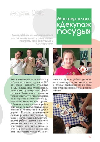 63
Такая возможность появилась у
ребят в школьном отделении № 3
во время каникул. Учащиеся
4 «Ж» класса под руководством
классного руководителя Дзюба
Натальи Николаевны смогли не
только узнать, что такое декупаж,
но и украсить в этой технике де-
ревянные подставки под горячее .
С большим удовольствием ребята
принялись за дело, делясь своими
идеями и впечатлениями друг с
другом. Поделки, выполненные
своими руками, получились яр-
кими и интересными. После твор-
ческой работы девочки помогли
разложить на стол сладости и
пригласили всех на чаепитие. За
столом ребята сидели довольные,
ведь настроение у всех было от-
Мастер-класс
«Декупаж
посуды»Какой ребёнок не любит заняться
чем-то интересным и творческим,
проявить свою фантазию и
мастерство?
личным. Домой ребята уносили
не только красивую поделку, но
и тёплые воспоминания об этом
дне, проведённом в стенах родной
школы!
март, 2012016рт, 2011ма 6т, 2 6ар 666р 6амарт, 20116арт, 200016арт, 200166
 