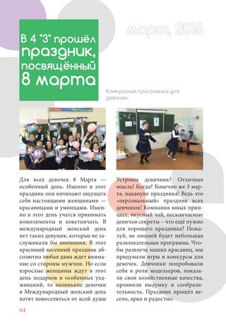 64
Для всех девочек 8 Марта —
особенный день. Именно в этот
праздник они начинают ощущать
себя настоящими женщинами —
красавицами и умницами. Имен-
но в этот день учатся принимать
комплименты и кокетничать. В
международный женский день
нет таких девушек, которые не за-
служивали бы внимания. В этот
красивый весенний праздник аб-
солютно любая дама ждет внима-
ние со стороны мужчин. Но если
взрослые женщины ждут в этот
день подарков и особенных уха-
живаний, то маленькие девочки
в Международный женский день
хотят повеселиться от всей души
В 4 "З" прошёл
праздник,
посвящённый
8 марта Конкурсная программа для
девочек.
Устроим девичник? Отличная
мысль! Когда? Конечно же 3 мар-
та, накануне праздника! Ведь это
«персональный» праздник всех
девчонок! Компания юных прин-
цесс, вкусный чай, нескончаемые
девичьи секреты – что ещё нужно
для хорошего праздника? Пожа-
луй, не лишней будет небольшая
развлекательная программа. Что-
бы развлечь наших красавиц, мы
придумали игры и конкурсы для
девочек. Девчонки попробовали
себя в роли модельеров, показа-
ли свои хозяйственные качества,
проявили выдумку и сообрази-
тельность. Праздник прошёл ве-
село, ярко и радостно.
март, 2016март, 2016
 