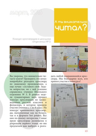 65
Вы уверены, что внимательно чи-
таете книги? Проверить это легко:
попробуйте разгадать кроссворд
по знакомому произведению, а
еще лучше –составьте свой. Зада-
ча непростая, но с ней успешно
справились ученики Школьного
отделения № 3. В рамках неде-
ли гуманитарных наук прошел
конкурс кроссвордов по произ-
ведениям русской классики и
фольклора, в котором приняли
участие ученики с 1 по 8 класс. На
конкурс принимались кроссвор-
ды, выполненные как на бумаге,
так и в формате hot potatos. Все
они по-своему интересны. Самые
яркие кроссворды размещены в
рекреации первого этажа, но мы
предлагаем вам выбрать и разга-
А ты внимательно
читал?
Конкурс кроссвордов в школьном
отделении № 3.
дать любой понравившийся крос-
сворд. Мы благодарим всех, кто
принял участие в конкурсе!
март, 2012016рт,арт, 2011м 6т, 2 6ар 666р 6март, 20116арт, 200 6арт, 200 6т 2
 
