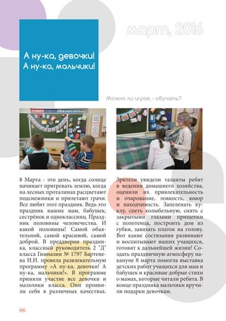 66
8 Марта - это день, когда солнце
начинает пригревать землю, когда
на лесных проталинах расцветают
подснежники и прилетают грачи.
Все любят этот праздник. Ведь это
праздник наших мам, бабушек,
сестрёнок и одноклассниц. Празд-
ник половины человечества. И
какой половины! Самой обая-
тельной, самой красивой, самой
доброй. В преддверии праздни-
ка, классный руководитель 2 "Д"
класса Гимназии № 1797 Бартене-
ва И.И. провела развлекательную
программу «А ну-ка, девочки! А
ну-ка, мальчики!». В программе
приняли участие все девочки и
мальчики класса. Они прояви-
ли себя в различных качествах.
А ну-ка, девочки!
А ну-ка, мальчики!
Можно ли играя, - обучать?
Зрители увидели таланты ребят
в ведении домашнего хозяйства,
оценили их привлекательность
и очарование, ловкость, юмор
и находчивость. Запеленать ку-
клу, спеть колыбельную, снять с
закрытыми глазами прищепки
с полотенца, построить дом из
губки, завязать платок на голову.
Вот какие состязания развивают
и воспитывают наших учащихся,
готовят к дальнейшей жизни! Со-
здать праздничную атмосферу на-
кануне 8 марта помогла выставка
детских работ учащихся для мам и
бабушек и красивые добрые стихи
о мамах, которые читали ребята. В
конце праздника мальчики вручи-
ли подарки девочкам.
март, 2016март, 2016
 