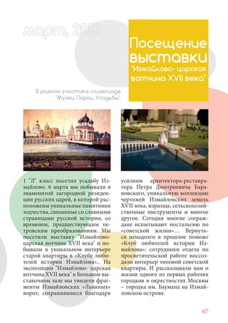 67
1 "Л" класс посетил усадьбу Из-
майлово. 6 марта мы побывали в
знаменитой загородной резиден-
ции русских царей, в которой рас-
положены уникальные памятники
зодчества, связанные со славными
страницами русской истории, со
временем, предшествующим пе-
тровским преобразованиям. Мы
посетили выставку "Измайлово-
царская вотчина XVII века" и по-
бывали в уникальном интерьере
старой квартиры в «Клубе люби-
телей истории Измайлова».. На
экспозиции "Измайлово- царская
вотчина XVII века" в Большом вы-
ставочном зале мы увидели фраг-
менты Измайловских «Львиных»
ворот, сохранившиеся благодаря
Посещение
выставки
"Измайлово- царская
вотчина XVII века"
В рамках участия в олимпиаде
"Музеи. Парки. Усадьбы".
усилиям архитектора-реставра-
тора Петра Дмитриевича Бара-
новского, уникальную коллекцию
чертежей Измайловских земель
XVII века, изразцы, сельскохозяй-
ственные инструменты и многое
другое. Сегодня многие сограж-
дане испытывают ностальгию по
«советской жизни»… Вернуть-
ся ненадолго в прошлое поможг
«Клуб любителей истории Из-
майлова»: сотрудники отдела по
просветительской работе воссоз-
дали интерьер типовой советской
квартиры. И рассказывали нам о
жизни одного из первых рабочих
городков в окрестностях Москвы
– городка им. Баумана на Измай-
ловском острове.
март, 2012016рт, 2011ма 6т, 2 6ар 66р 6амарт, 201162200 6арт, 20016016
 