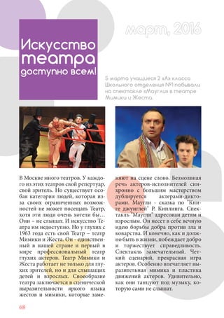 68
В Москве много театров. У каждо-
го из этих театров свой репертуар,
свой зритель. Но существует осо-
бая категория людей, которая из-
за своих ограниченных возмож-
ностей не может посещать Театр,
хотя эти люди очень хотели бы…
Они – не слышат. И искусство Те-
атра им недоступно. Но у глухих с
1963 года есть свой Театр – театр
Мимики и Жеста. Он - единствен-
ный в нашей стране и первый в
мире профессиональный театр
глухих актеров. Театр Мимики и
Жеста работает не только для глу-
хих зрителей, но и для слышащих
детей и взрослых. Своеобразие
театра заключается в сценической
выразительности яркого языка
жестов и мимики, которые заме-
Искусство
театра
доступно всем!
5 марта учащиеся 2 «А» класса
Школьного отделения №1 побывали
на спектакле «Маугли» в театре
Мимики и Жеста.
няют на сцене слово. Безмолвная
речь актеров-исполнителей син-
хронно с большим мастерством
дублируется актерами-дикто-
рами. Маугли - сказка по "Кни-
ге джунглей" Р. Киплинга. Спек-
такль "Маугли" адресован детям и
взрослым. Он несет в себе вечную
идею борьбы добра против зла и
коварства. И конечно, как и долж-
но быть в жизни, побеждает добро
и торжествует справедливость.
Спектакль замечательный. Чет-
кий сценарий, прекрасная игра
актеров. Особенно впечатляет вы-
разительная мимика и пластика
движений актеров. Удивительно,
как они танцуют под музыку, ко-
торую сами не слышат.
март, 2016март, 2016
 