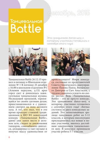6
Танцевальная Battle 26.12.15 про-
шел в пятницу в Школьном отде-
лении № 1 В пятницу 25 декабря
с 16.00 в школьном отделении №1
(Алымов переулок, д.15) ярко
горел свет и доносилась зажи-
гательная танцевальная музыка.
Несведущий прохожий, торопя-
щийся по своим суетным делам,
приостанавливался и с удивле-
нием смотрел на окна актового
зала. А тот, кто знал, что в это
время проходит ставший тради-
ционным в ШО №1 новогодний
конкурс «Танцевальная Battle»,
давно уже занял место в акто-
вом зале, следил за движениями
танцоров, самозабвенно двигал-
ся, аплодировал в такт музыке и
получал массу удовольствия от
Танцевальная
Battle
Это грандиозное dance-шоу, к
которому участники готовились с
сентября этого года!
происходящего! Жюри конкур-
са, состоящее из представителей
Совета ученического самоуправ-
ления Панова Павла, Введенско-
го Дмитрия и Сыч Анастасии, с
трудом удавалось усидеть на сво-
их местах. Ведь «Танцевальная
Battle» - это не просто конкурс.
Это грандиозное dance-шоу, к
которому участники готовились
с сентября этого года! «Битва»
состояла из двух конкурсных за-
даний. Это захватывающее зре-
лище танцующих ребят из 5-11
классов, к которым ежесекундно
присоединялись все новые и но-
вые участники, явилось достой-
ным завершением танцевально-
го шоу. В конкурсе принимали
участие ребята 5-7 классов.
декабрь, 2015ддекабрд абрь, 201декабрь, 2015декабрь 2015декабрд ,декабрь, 2015д абрь, 2015брь, 2015екабрь, 2015екабрь 2015
 