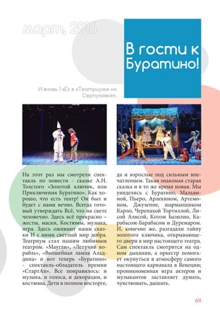 69
На этот раз мы смотрели спек-
такль по повести - сказке А.Н.
Толстого «Золотой ключик, или
Приключения Буратино». Как хо-
рошо, что есть театр! Он был и
будет с нами вечно. Всегда гото-
вый утверждать Всё, что на свете
человечно. Здесь всё прекрасно –
жесты, маски, Костюмы, музыка,
игра. Здесь оживают наши сказ-
ки И с ними светлый мир добра.
Театриум стал нашим любимым
театром. «Маугли», «Летучий ко-
рабль», «Волшебная лампа Алад-
дина» и вот теперь «Буратино»
- спектакль-обладатель премии
«СтартАп». Все понравилось: и
музыка, и голоса, и декорации, и
костюмы. Дети в полном восторге,
В гости к
Буратино!
И вновь 1 «Е» в «Театриуме на
Серпуховке».
да и взрослые под сильным впе-
чатлением. Такая знакомая старая
сказка и в то же время новая. Мы
увиделись с Буратино, Мальви-
ной, Пьеро, Арлекином, Артемо-
ном, Джузеппе, шарманщиком
Карло, Черепахой Тортиллой, Ли-
сой Алисой, Котом Базилио, Ка-
рабасом-Барабасом и Дуремаром.
И, конечно же, разгадали тайну
золотого ключика, открывающе-
го двери в мир настоящего театра.
Сам спектакль смотрится на од-
ном дыхании, а оркестр помога-
ет окунуться в атмосферу самого
настоящего карнавала в Венеции;
проникновенная игра актеров и
музыкантов заставляет думать,
чувствовать, дышать.
март, 2012016рт, 2011ма 6т, 2 6арт 201666март, 20116арт, 200 6арт, 200166016рт 201
 