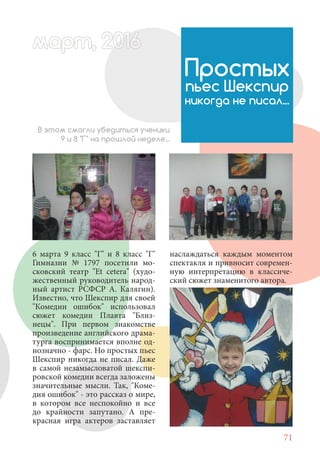 71
6 марта 9 класс "Г" и 8 класс "Г"
Гимназии № 1797 посетили мо-
сковский театр "Et cetera" (худо-
жественный руководитель народ-
ный артист РСФСР А. Калягин).
Известно, что Шекспир для своей
"Комедии ошибок" использовал
сюжет комедии Плавта "Близ-
нецы". При первом знакомстве
произведение английского драма-
турга воспринимается вполне од-
нозначно - фарс. Но простых пьес
Шекспир никогда не писал. Даже
в самой незамысловатой шекспи-
ровской комедии всегда заложены
значительные мысли. Так, "Коме-
дия ошибок" - это рассказ о мире,
в котором все неспокойно и все
до крайности запутано. А пре-
красная игра актеров заставляет
Простых
пьес Шекспир
никогда не писал...
В этом смогли убедиться ученики
9 и 8 "Г" на прошлой неделе...
наслаждаться каждым моментом
спектакля и привносит современ-
ную интерпретацию в классиче-
ский сюжет знаменитого автора.
март, 2012016рт,арт, 2011м 6т, 2 6ар 666р 6март, 20116арт, 200 6арт, 200 6т 2
 