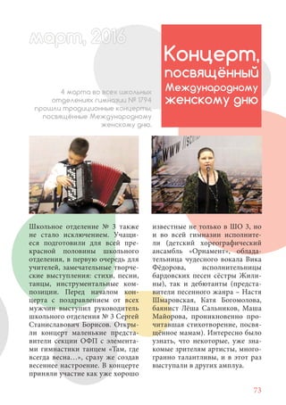 73
Школьное отделение № 3 также
не стало исключением. Учащи-
еся подготовили для всей пре-
красной половины школьного
отделения, в первую очередь для
учителей, замечательные творче-
ские выступления: стихи, песни,
танцы, инструментальные ком-
позиции. Перед началом кон-
церта с поздравлением от всех
мужчин выступил руководитель
школьного отделения № 3 Сергей
Станиславович Борисов. Откры-
ли концерт маленькие предста-
вители секции ОФП с элемента-
ми гимнастики танцем «Там, где
всегда весна…», сразу же создав
весеннее настроение. В концерте
приняли участие как уже хорошо
Концерт,
посвящённый
Международному
женскому дню
4 марта во всех школьных
отделениях гимназии № 1794
прошли традиционные концерты,
посвящённые Международному
женскому дню.
известные не только в ШО 3, но
и во всей гимназии исполните-
ли (детский хореографический
ансамбль «Орнамент», облада-
тельница чудесного вокала Вика
Фёдорова, исполнительницы
бардовских песен сёстры Жили-
ны), так и дебютанты (предста-
вители песенного жанра – Настя
Шмаровская, Катя Богомолова,
баянист Лёша Сальников, Маша
Майорова, проникновенно про-
читавшая стихотворение, посвя-
щённое мамам). Интересно было
узнать, что некоторые, уже зна-
комые зрителям артисты, много-
гранно талантливы, и в этот раз
выступали в других амплуа.
март, 2012016рт,арт, 2011м 6т, 2 6арт 20166р 6амарт, 20116арт, 200 6арт, 200 6арт 201
 