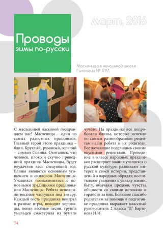 74
С масленицей ласковой поздрав-
ляем вас! Масленица - один из
самых радостных праздников.
Главный герой этого праздника –
блин. Круглый , румяный, горячий
– символ Солнца. Считалось, что
человек, плохо и скучно провед-
ший праздник Масленицы, будет
неудачлив весь следующий год.
Блины являются основным уго-
щением и символом Масленицы.
Учащихся познакомились с ос-
новными традициями празднова-
ния Масленицы. Ребята исполни-
ли весёлые частушки под гитару.
Каждый гость праздника поиграл
в разные игры, поводил хорово-
ды, попел весёлые песни, группа
умельцев смастерила из бумаги
Проводы
зимы по-русски
Масленица в начальной школе
Гимназии № 1797.
чучело. На празднике все попро-
бовали блины, которые испекли
по самым разнообразным рецеп-
там наши ребята и их родители.
Все желающие поделились своими
вкусными рецептами. Проведе-
ние в классе народных праздни-
ков расширяет знания учащихся о
русской культуре; развивают ин-
терес к своей истории, представ-
лений о народных обрядах; воспи-
тывают уважения к укладу жизни,
быту, обычаям предков, чувства
общности со своими истоками и
гордости за них. Большое спасибо
родителям за помощь в подготов-
ке праздника выражает классный
руководитель 2 класса "Д" Барте-
нева И.И.
март, 2016март, 2016
 