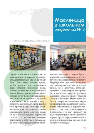 75
«Русская Масленица - один из са-
мых любимых и веселых праздни-
ков, дошедших до нас из древней
Руси. Это самое лучшее время,
чтобы узнать, чем занимались
наши предки, провожая зиму.
Всем известно, что в это время все
пекли блины, так напоминающие
солнце, жгли чучело зимы и устра-
ивали шумные гулянья с песнями
и танцами. Но не многие смогут
ответить, как же выглядели танцы
того времени. Поэтому мы, стар-
шеклассницы, владеющие этими
знаниями, решили обучить детей
с 1 по 5 классы русским народным
танцам. На переменах девочки
приходили к ребятам и показыва-
ли им несложные движения из из-
Масленица
в школьном
отделении № 3
Как мы праздновали Масленицу!
вестных народных танцев. Дети с
удовольствием выполняли все по-
ручения и схватывали всё налету.
Мероприятие прошло успешно,
доставило удовольствие не только
детям, но и девочкам, проводя-
щим его! И еще мы решили прове-
рить, насколько хорошо ученики
младших классов знают русские
сказки и былины. Некоторые ре-
бята из старших классов проводи-
ли викторины в начальной школе.
Наши юные ученики хорошо зна-
комы с советами древнерусского
фольклора. Это дает надежду на
то, что традиции и обычаи нашего
народа будут передаваться из по-
коления в поколение дальше и не
погибнут никогда!»
март, 2012016рт,арт, 2011м 6т, 2 6ар 666р 6март, 20116арт, 200 6арт, 200 6т 2
 