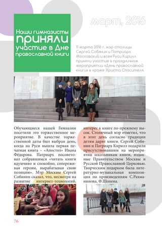 76
Обучающиеся нашей Гимназии
посетили это торжественное ме-
роприятие. В качестве торже-
ственной даты был выбран день,
когда на Руси вышла первая пе-
чатная книга – «Апостол» Ивана
Фёдорова. Патриарх посовето-
вал собравшимся «читать книги
вдумчиво и спокойно, сопережи-
вая героям, вырабатывая свою
позицию». Мэр Москвы Сергей
Собянин сказал, что, несмотря на
развитие интернет-технологий,
Наши гимназисты
приняли
участие в Дне
православной книги
11 марта 2016 г. мэр столицы
Сергей Собянин и Патриарх
Московский и всея Руси Кирилл
приняли участие в праздничном
мероприятии «День православной
книги» в храме Христа Спасителя.
интерес к книге по-прежнему вы-
сок. Столичный мэр отметил, что
в этот день согласно традиции
детям дарят книги. Сергей Собя-
нин и Патриарх Кирилл подарили
присутствовавшим на меропри-
ятии школьникам книги, издан-
ные Правительством Москвы и
Русской Православной Церковью.
Творческим подарком была лите-
ратурно-музыкальная компози-
ция по произведениям С.Рахма-
нинова, Ф.Шопена.
март, 2016март, 2016
 
