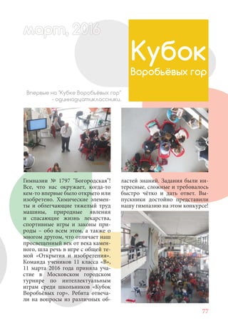 77
Гимназии № 1797 "Богородская"!
Все, что нас окружает, когда-то
кем-то впервые было открыто или
изобретено. Химические элемен-
ты и облегчающие тяжелый труд
машины, природные явления
и спасающие жизнь лекарства,
спортивные игры и законы при-
роды – обо всем этом, а также о
многом другом, что отличает наш
просвещенный век от века камен-
ного, шла речь в игре с общей те-
мой «Открытия и изобретения».
Команда учеников 11 класса «В»,
11 марта 2016 года приняла уча-
стие в Московском городском
турнире по интеллектуальным
играм среди школьников «Кубок
Воробьёвых гор». Ребята отвеча-
ли на вопросы из различных об-
Кубок
Воробьёвых гор
Впервые на "Кубке Воробьёвых гор"
- одиннадцатиклассники.
ластей знаний. Задания были ин-
тересные, сложные и требовалось
быстро чётко и дать ответ. Вы-
пускники достойно представили
нашу гимназию на этом конкурсе!
март, 2012016рт,арт, 2011м 6т, 2 6ар 666р 6март, 20116арт, 200 6арт, 200 6т 2
 