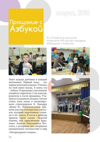 78
Знает каждая девчонка и каждый
мальчишка: Первый класс - это
первая школьная книжка. Учились
по этой книге всегда, А книга эта
- Азбука. В празднике участвовали
учащиеся параллели 1-ых классов,
родители и гости праздника. Уча-
щиеся отгадывали загадки, читали
стихи, пели песни и инсцениро-
вали стихотворение Б. Заходера
«Буква Я». Первоклассники при-
няли участие в интересном спекта-
кле, который подготовили учени-
ки 4 «Б» класса. В гости к ребятам
пришли герои сказки «Золотой
ключик, или приключения Бура-
тино» Алексея Николаевича Тол-
стого, с которыми они совершили
увлекательное путешествие в мир
«Литературного чтения».
Прощание с
Азбукой
16 и 17 марта в школьном
отделении №1 прошёл праздник
«Прощание с Азбукой».
март, 2016март, 2016
 