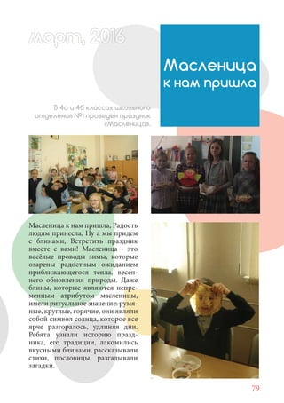 79
Масленица к нам пришла, Радость
людям принесла, Ну а мы придем
с блинами, Встретить праздник
вместе с вами! Масленица - это
весёлые проводы зимы, которые
озарены радостным ожиданием
приближающегося тепла, весен-
него обновления природы. Даже
блины, которые являются непре-
менным атрибутом масленицы,
имели ритуальное значение: румя-
ные, круглые, горячие, они являли
собой символ солнца, которое все
ярче разгоралось, удлиняя дни.
Ребята узнали историю празд-
ника, его традиции, лакомились
вкусными блинами, рассказывали
стихи, пословицы, разгадывали
загадки.
Масленица
к нам пришла
В 4а и 4б классах школьного
отделения №1 проведен праздник
«Масленица».
март, 2012016рт, 2011ма 6т, 2 6арт 20166р 6амарт, 20116арт, 200р , 016арт, 200166арт 2
 