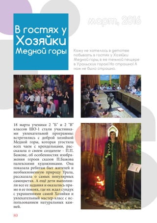 80
18 марта ученики 2 "Б" и 2 "В"
классов ШО-1 стали участника-
ми увлекательной программы:
встретились с доброй хозяйкой
Медной горы, которая угостила
всех чаем с крендельками, рас-
сказала о своем создателе - П.П.
Бажове, об особенностях изобра-
жения героев сказов П.Бажова
палехскими художниками. Она
показала ребятам быт жителей и
необыкновенную природу Урала,
рассказала о самых популярных
самоцветах. А ещё дети выполни-
ли все ее задания и оказались пря-
мо в ее покоях, где их ждал сундук
с украшениями самой Хозяйки и
увлекательный мастер-класс с ис-
пользованием натуральных кам-
ней.
В гостях у
Хозяйки
Медной горы Кому не хотелось в детстве
побывать в гостях у Хозяйки
Медной горы, в ее темной пещере
в Уральских горах! Но страшно! А
нам не было страшно.!
март, 2016март, 2016
 