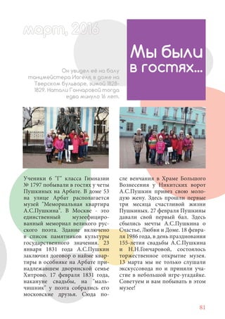 81
Ученики 6 "Г" класса Гимназии
№ 1797 побывали в гостях у четы
Пушкиных на Арбате. В доме 53
на улице Арбат располагается
музей "Мемориальная квартира
А.С.Пушкина". В Москве - это
единственный музеефициро-
ванный мемориал великого рус-
ского поэта. Здание включено
в список памятников культуры
государственного значения. 23
января 1831 года А.С.Пушкин
заключил договор о найме квар-
тиры в особняке на Арбате при-
надлежавшем дворянской семье
Хитрово. 17 февраля 1831 года,
накануне свадьбы, на "маль-
чишник" у поэта собрались его
московские друзья. Сюда по-
Мы были
в гостях...Он увидел её на балу
танцмейстера Иогеля, в доме на
Тверском бульваре, зимой 1828-
1829. Натали Гончаровой тогда
едва минуло 16 лет.
сле венчания в Храме Большого
Вознесения у Никитских ворот
А.С.Пушкин привез свою моло-
дую жену. Здесь прошли первые
три месяца счастливой жизни
Пушкиных. 27 февраля Пушкины
давали свой первый бал. Здесь
сбылись мечты А.С.Пушкина о
Счастье, Любви и Доме. 18 февра-
ля 1986 года, в день празднования
155-летия свадьбы А.С.Пушкина
и Н.Н.Гончаровой, состоялось
торжественное открытие музея.
13 марта мы не только слушали
экскуссовода но и приняли уча-
стие в небольшой игре-угадайке.
Советуем и вам побывать в этом
музее!
март, 2012016рт,арт, 2011ма 6т, 2 6арт 201666март, 20116арт, 200 6арт, 200016артрт 2
 