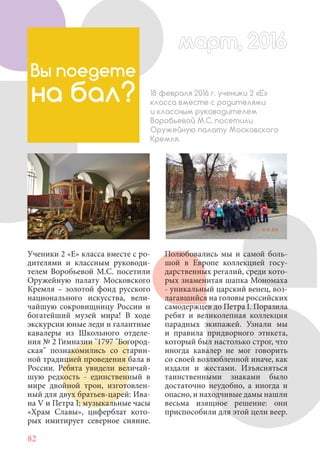 82
Ученики 2 «Е» класса вместе с ро-
дителями и классным руководи-
телем Воробьевой М.С. посетили
Оружейную палату Московского
Кремля – золотой фонд русского
национального искусства, вели-
чайшую сокровищницу России и
богатейший музей мира! В ходе
экскурсии юные леди и галантные
кавалеры из Школьного отделе-
ния № 2 Гимназии "1797 "Богород-
ская" познакомились со старин-
ной традицией проведения бала в
России. Ребята увидели величай-
шую редкость - единственный в
мире двойной трон, изготовлен-
ный для двух братьев-царей: Ива-
на V и Петра I; музыкальные часы
«Храм Славы», циферблат кото-
рых имитирует северное сияние.
Вы поедете
на бал? 18 февраля 2016 г. ученики 2 «Е»
класса вместе с родителями
и классным руководителем
Воробьевой М.С. посетили
Оружейную палату Московского
Кремля.
Полюбовались мы и самой боль-
шой в Европе коллекцией госу-
дарственных регалий, среди кото-
рых знаменитая шапка Мономаха
- уникальный царский венец, воз-
лагавшийся на головы российских
самодержцев до Петра I. Поразила
ребят и великолепная коллекция
парадных экипажей. Узнали мы
и правила придворного этикета,
который был настолько строг, что
иногда кавалер не мог говорить
со своей возлюбленной иначе, как
издали и жестами. Изъясняться
таинственными знаками было
достаточно неудобно, а иногда и
опасно, и находчивые дамы нашли
весьма изящное решение: они
приспособили для этой цели веер.
март, 2016март, 2016
 