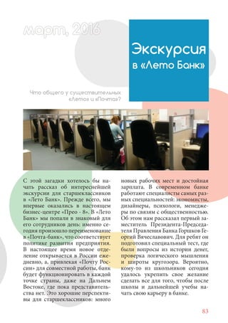 83
С этой загадки хотелось бы на-
чать рассказ об интереснейшей
экскурсии для старшеклассников
в «Лето Банк». Прежде всего, мы
впервые оказались в настоящем
бизнес-центре «Прео - 8». В «Лето
Банк» мы попали в знаковый для
его сотрудников день: именно се-
годня произошло переименование
в «Почта-банк», что соответствует
политике развития предприятия.
В настоящее время новое отде-
ление открывается в России еже-
дневно, а, привлекая «Почту Рос-
сии» для совместной работы, банк
будет функционировать в каждой
точке страны, даже на Дальнем
Востоке, где пока представитель-
ства нет. Это хорошие перспекти-
вы для старшеклассников: много
Экскурсия
в «Лето Банк»
Что общего у существительных
«Лето» и «Почта»?
новых рабочих мест и достойная
зарплата. В современном банке
работают специалисты самых раз-
ных специальностей: экономисты,
дизайнеры, психологи, менедже-
ры по связям с общественностью.
Об этом нам рассказал первый за-
меститель Президента-Председа-
теля Правления Банка Горшков Ге-
оргий Вячеславович. Для ребят он
подготовил специальный тест, где
были вопросы из истории денег,
проверка логического мышления
и широты кругозора. Вероятно,
кому-то из школьников сегодня
удалось укрепить свое желание
сделать все для того, чтобы после
школы и дальнейшей учебы на-
чать свою карьеру в банке.
март, 2012016рт,арт, 2011м 6т, 2 6ар 666р 6март, 20116арт, 200 6арт, 200 6т 2
 