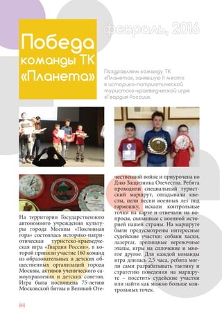 84
На территории Государственного
автономного учреждения культу-
ры города Москвы «Поклонная
гора» состоялась историко-патри-
отическая туристско-краеведче-
ская игра «Гвардия России», в ко-
торой приняли участие 160 команд
из образовательных и детских об-
щественных организаций города
Москвы, активов ученического са-
моуправления и детских советов.
Игра была посвящена 75-летию
Московской битвы в Великой Оте-
Победа
команды ТК
«Планета»
Поздравляем команду ТК
«Планета», занявшую II место
в историко-патриотической
туристско-краеведческой игре
«Гвардия России».
чественной войне и приурочена ко
Дню Защитника Отечества. Ребята
проходили специальный турист-
ский маршрут, отгадывали кве-
сты, пели песни военных лет под
гармошку, искали контрольные
точки на карте и отвечали на во-
просы, связанные с военной исто-
рией нашей страны. На маршруте
были предусмотрены интересные
судейские участки: собаки хаски,
лазертаг, зрелищные веревочные
этапы, игры на сплочение и мно-
гое другое. Для каждой команды
игра длилась 2,5 часа, ребята мог-
ли сами разрабатывать тактику и
стратегию поведения на маршру-
те – посетить судейские участки
или найти как можно больше кон-
трольных точек.
февраль, 2016ффеврффевраль, 2016февраль 2016ффеврфевраль, 2016ф враль, 2016фффевраль, 201620
 