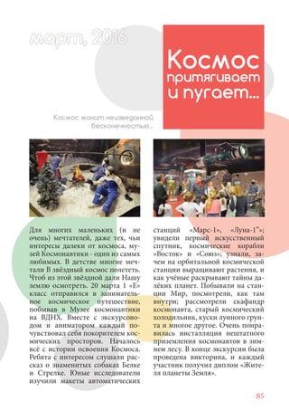 85
Для многих маленьких (и не
очень) мечтателей, даже тех, чьи
интересы далеки от космоса, му-
зей Космонавтики - один из самых
любимых. В детстве многие меч-
тали В звёздный космос полететь.
Чтоб из этой звёздной дали Нашу
землю осмотреть. 20 марта 1 «Е»
класс отправился в заниматель-
ное космическое путешествие,
побывав в Музее космонавтики
на ВДНХ. Вместе с экскурсово-
дом и аниматором каждый по-
чувствовал себя покорителем кос-
мических просторов. Началось
всё с истории освоения Космоса.
Ребята с интересом слушали рас-
сказ о знаменитых собаках Белке
и Стрелке. Юные исследователи
изучили макеты автоматических
Космос
притягивает
и пугает...
Космос манит неизведанной
бесконечностью...
станций «Марс-1», «Луна-1”»;
увидели первый искусственный
спутник, космические корабли
«Восток» и «Союз»; узнали, за-
чем на орбитальной космической
станции выращивают растения, и
как учёные раскрывают тайны да-
лёких планет. Побывали на стан-
ции Мир, посмотрели, как там
внутри; рассмотрели скафандр
космонавта, старый космический
холодильник, куски лунного грун-
та и многое другое. Очень понра-
вилась инсталляция нештатного
приземления космонавтов в зим-
нем лесу. В конце экскурсии была
проведена викторина, и каждый
участник получил диплом «Жите-
ля планеты Земля».
март, 2012016рт,арт, 2011м 6т, 2 6ар 666р 6март, 20116арт, 200 6арт, 200 6т 2
 