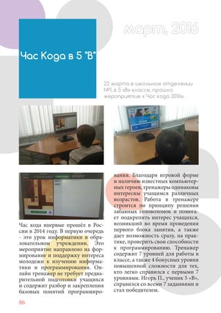 86
Час кода впервые прошёл в Рос-
сии в 2014 году. В первую очередь
- это урок информатики в обра-
зовательном учреждении. Это
мероприятие направлено на фор-
мирование и поддержку интереса
молодежи к изучению информа-
тики и программирования. Он-
лайн тренажер не требует предва-
рительной подготовки учащихся
и содержит разбор и закрепления
базовых понятий программиро-
Час Кода в 5 "В"
22 марта в школьном отделении
№1, в 5 «В» классе, прошло
мероприятие « Час кода 2016».
вания. Благодаря игровой форме
и наличию известных компьютер-
ных героев, тренажеры одинаковы
интересны учащимся различных
возрастов. Работа в тренажере
строится по принципу решения
забавных головоломок и помога-
ет подкрепить интерес учащихся,
возникший во время проведения
первого блока занятия, а также
дает возможность сразу, на прак-
тике, проверить свои способности
к программированию. Тренажер
содержит 7 уровней для работы в
классе, а также 4 бонусных уровня
повышенной сложности для тех,
кто легко справился с первыми 7
уровнями. Игорь П., ученик 5 «В»,
справился со всеми 7 заданиями и
стал победителем.
март, 2016март, 2016
 