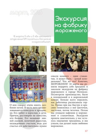 87
О нем говорят очень много, осо-
бенно летом. В честь него органи-
зовываются конкурсы и праздни-
ки. Его любят и взрослые, и дети.
Причем, достоверно не известно,
кто больше. Его называют зим-
ней сказкой, молочной радостью,
охлажденным счастьем, ведь для
счастья его действительно нужно
Экскурсия
на фабрику
мороженого
18 марта 5 «А» и 5 «Б» школьного
отделения №1 посетили Ногинский
хладокомбинат.
совсем немного – один стакан-
чик. А может быть – целый холо-
дильник? Что же это? Конечно,
МОРОЖЕНОЕ! 18 марта мы ре-
шили подарить себе праздник и
заказали экскурсию на фабрику
мороженого в городе Ногинске.
Посмотрели производство, были
в холодильной и в морозильной
камере. Больше всего поразило,
как работница расписывала тор-
ты. Прямо при нас быстро и кра-
сиво появлялись у неё цветочки,
листочки, потом веточки. Потом
нас угощали вафлями и мороже-
ным в стаканчиках. Экскурсия
прошла замечательно, у нас оста-
лось ощущение праздника, и мы
узнали, как делают наше любимое
мороженое.
март, 2012016рт,арт, 2011м 6т, 2 6ар 666р 6март, 20116арт, 200 6арт, 200 6т 2
 