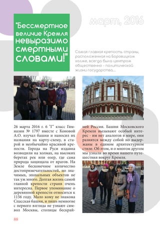 88
26 марта 2016 г. 6 "Г" класс Гим-
назии № 1797 вместе с Коновой
А.О. изучал башни и наносил их
названия на карту-схему, в ста-
рой и необычайно красивой кре-
пости. Города на Руси издавна
возводили на холмах, на высоких
берегах рек или озер, где сама
природа защищала от врагов. На
Земле бесконечное количество
достопримечательностей, но зна-
чимых, эпохальных объектов не
так уж много. Долгая жизнь самой
главной крепости странв очень
интересна. Первое упоминание о
деревянной крепости относится к
1156 году. Мало кому не знакома
Спасская башня, и лишь немногие
с первого взгляда не узнают сим-
вол Москвы, столицы бескрай-
"Бессмертное
величие Кремля
невыразимо
смертными
словами!"
Самая главная крепость страны,
расположенная на Боровицком
холме, всегда была центром
общественно - политической
жизни государства....
ней России. Башни Московского
Кремля вызывают особый инте-
рес - им нет аналогов в мире, они
разнятся между собой но выдер-
жаны в едином архитектурном
стиле. Об этом, и о многом другом
мы узнали во время нашего путе-
шествия вокруг Кремля.
март, 2016март, 2016
 