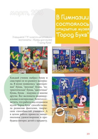 89
Каждый ученик выбрал букву и
смастерил ее из разного материа-
ла. В музее появились "драгоцен-
ная" буква, "вкусная" буква, "па-
триотическая" буква, "цветочная"
буква, буква - подушка и многие
другие. Все экспонаты индивиду-
альные и интересные. Хочется от-
метить, что работа над созданием
музея "Город букв" способствова-
ла развитию фантазии, творче-
ских способностей учащихся. А
в целом работа принесла эмоци-
ональное удовлетворение и про-
будила интерес детей к предмету.
В Гимназии
состоялось
открытие музея
"Город Букв"Учащиеся 1 "Л" класса изготовили
экспонаты - буквы для музея
"Город букв".
март, 2012016рт, 2011ма 6т, 2 6арт 201666март, 20116арт, 200 6арт, 200166016рт 201
 