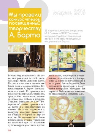 90
В этом году исполнилось 110 лет
со дня рождения детской писа-
тельницы Агнии Львовны Барто.
Ее стихи известны и горячо лю-
бимы нами с самого детства. Все
произведения А. Барто – это клас-
сика для детей. Ее произведения
помогают воспитывать честность,
трудолюбие, вежливость, прави-
ла поведения, любовь к природе.
Ученики Гимназии № 1797 "Бо-
городская" любят произведения
А. Барто и с удовольствием их
читают. На этапе подготовки к
конкурсу классные руководите-
ли провели отборочный тур по
классам. От каждого класса были
представлены лучшие участники
на школьный тур. На школьном
туре конкурса участники прочи-
Мы провели
конкурс чтецов,
посвященный
творчеству
А. Барто
25 марта в школьном отделении
№ 2 Гимназии № 1797 прошел
школьный тур Конкурса чтецов
среди 1-4 классов, посвященный
творчеству А. Барто.
тали стихи, посмотрели презен-
тацию, познакомились с биогра-
фией А. Барто и поучаствовали в
викторине. Все победители были
награждены грамотами и памят-
ными подарками. Молодцы! Так
держать! Библиотекарь школьно-
го отделения №2: Ефремова С.М.
март, 2016март, 2016
 