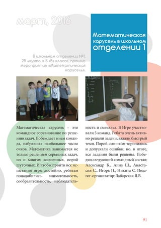 91
Математическая карусель – это
командное соревнование по реше-
ниюзадач.Побеждаетвнемкоман-
да, набравшая наибольшее число
очков. Математика занимается не
только решением серьезных задач,
но и многих жизненных, порой
шуточных. И чтобы пройти все ис-
пытания игры достойно, ребятам
понадобились внимательность,
сообразительность, наблюдатель-
Математическая
карусель в школьном
отделении 1
В школьном отделении №1,
25 марта, в 5 «В» классе, прошло
мероприятие «Математическая
карусель».
ность и смекалка. В Игре участво-
вали 5 команд. Ребята очень актив-
но решали задачи, задали быстрый
темп. Порой, слишком торопились
и допускали ошибки, но, в итоге,
все задания были решены. Побе-
дил следующий командный состав:
Александр К., Анна Ш., Анаста-
сия С., Игорь П., Никита С. Педа-
гог-организатор: Забарская Я.В.
март, 2012016рт, 2011ма 6т, 2 6арт 201666март, 20116арт, 200 6арт, 200166016рт 201
 