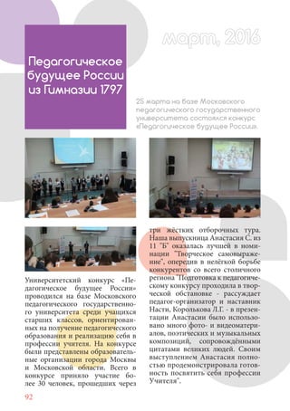 92
Университетский конкурс «Пе-
дагогическое будущее России»
проводился на базе Московского
педагогического государственно-
го университета среди учащихся
старших классов, ориентирован-
ных на получение педагогического
образования и реализацию себя в
профессии учителя. На конкурсе
были представлены образователь-
ные организации города Москвы
и Московской области. Всего в
конкурсе приняло участие бо-
лее 30 человек, прошедших через
Педагогическое
будущее России
из Гимназии 1797
25 марта на базе Московского
педагогического государственного
университета состоялся конкурс
«Педагогическое будущее России».
три жёстких отборочных тура.
Наша выпускница Анастасия С. из
11 "Б" оказалась лучшей в номи-
нации "Творческое самовыраже-
ние", опередив в нелёгкой борьбе
конкурентов со всего столичного
региона "Подготовка к педагогиче-
скому конкурсу проходила в твор-
ческой обстановке - рассуждает
педагог-организатор и наставник
Насти, Королькова Л.Г. - в презен-
тации Анастасии было использо-
вано много фото- и видеоматери-
алов, поэтических и музыкальных
композиций, сопровождёнными
цитатами великих людей. Своим
выступлением Анастасия полно-
стью продемонстрировала готов-
ность посвятить себя профессии
Учителя".
март, 2016март, 2016
 