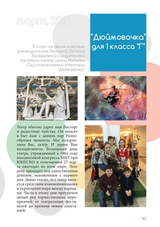 93
Театр обычно дарит нам Восторг
и радостные чувства. Он вносит
в быт наш с давних пор Разно-
образия моменты. Мы поздрав-
ляем Вас, актёр, И дарим Вам
аплодисменты. Всемирный день
театра, учрежденный в 1961 году
инициативой конгресса МИТ при
ЮНЕСКО и отмечаемый 27 мар-
та ежегодно во всем мире. Этот
день проходит под единственным
девизом, неизменным с первого
дня. Девиз гласит, что театр явля-
ется средством взаимопонимания
и укрепления мира между народа-
ми. Часто к этому дню приурочен
целый ряд торжественных меро-
приятий: от театральных фести-
валей до премьер новых спекта-
клей.
"Дюймовочка"
для 1 класса "Г"1Г класс со своим классным
руководителем Прониной Оксаной
Валерьевной и родителями
посетили театр имени Натальи
Сац и посмотрели спектакль
"Дюймовочка".
март, 2012016рт, 2011ма 6т, 2 6арт 20166р 6амарт, 20116арт, 200р , 016арт, 200166арт 2
 