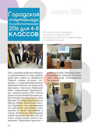94
Как с помощью роботов победить
в соревнованиях по сумо, пройти
шорт-трек, выйти из лабиринта?
Увидеть «живые системы», соз-
данные и запрограммированные
ребятами? Именно эти испытания
проходили участники Городской
Робо -спартакиады! Организато-
ры - педагоги школы 1210 - смогли
провести настоящий праздник ро-
бототехники для взрослых и детей
Москвы. По словам представителя
Школы Новых Технологий, Ната-
льи Тараненко, эти соревнования
по количеству участников стали
одними из самых масштабных в
городе. В результате обучающаяся
нашей гимназии Светлана Ш. (4А
класс) заняла второе место в но-
минации «Творческие проекты» с
Городская
спартакиада
по робототехнике
2016 для 4-8
классов 27 марта наша команда из
школьного отделения №1
принимала участие в спартакиаде
по робототехнике.
живой системой «Пингвин Пинк».
Руководитель команды: Рогашев-
ский Александр Александрович.
Так держать!
март, 2016март, 2016
 