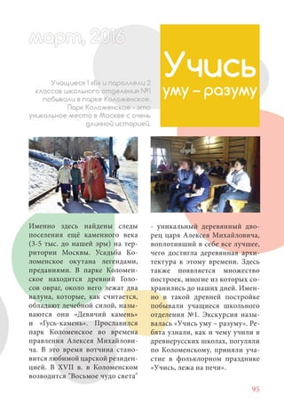 95
Именно здесь найдены следы
поселения ещё каменного века
(3-5 тыс. до нашей эры) на тер-
ритории Москвы. Усадьба Ко-
ломенское окутана легендами,
преданиями. В парке Коломен-
ское находится древний Голо-
сов овраг, около него лежат два
валуна, которые, как считается,
обладают лечебной силой, назы-
ваются они «Девичий камень»
и «Гусь-камень». Прославился
парк Коломенское во времена
правления Алексея Михайлови-
ча. В это время вотчина стано-
вится любимой царской резиден-
цией. В XVII в. в Коломенском
возводится "Восьмое чудо света"
Учись
уму – разуму
Учащиеся 1 «Б» и параллели 2
классов школьного отделения №1
побывали в парке Коломенское.
Парк Коломенское - это
уникальное место в Москве с очень
длинной историей.
- уникальный деревянный дво-
рец царя Алексея Михайловича,
воплотивший в себе все лучшее,
чего достигла деревянная архи-
тектура к этому времени. Здесь
также появляется множество
построек, многие из которых со-
хранились до наших дней. Имен-
но в такой древней постройке
побывали учащиеся школьного
отделения №1. Экскурсия назы-
валась «Учись уму – разуму». Ре-
бята узнали, как и чему учили в
древнерусских школах, погуляли
по Коломенскому, приняли уча-
стие в фольклорном празднике
«Учись, лежа на печи».
март, 2012016рт, 2011ма 6т, 2 6арт 201666март, 20116арт, 200 6арт, 200166016рт 201
 
