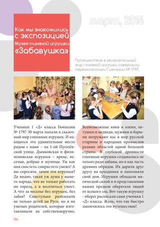 96
Ученики 1 «Д» класса Гимназии
№ 1797 30 марта попали в сказоч-
ный мир глиняных игрушек. И на-
ходится это удивительное место
рядом с нами – на 1-ой Пугачёв-
ской улице. Дымковская и фили-
моновская игрушки – яркие, ве-
селые, добрые и шумные. Уж как
они свистеть-свиристеть умеют! А
вы спросите, зачем эти игрушки?
Да видно, такая уж душа у наше-
го народа, что не только работать
он горазд, а и веселиться умеет.
А что за веселье без игрушек, без
забав? Свистульки развлекали
не только детей на Руси, но и их
умелых родителей, которые изго-
тавливали их собственноручно.
Как мы знакомились
с экспозицией
Музея глиняной игрушки
«Забавушка»
Путешествие в увлекательный
мир глиняной игрушки совершили
первоклассники Гимназии № 1797.
Всевозможные кони и олени, пе-
тушки и медведи, мужики и бары-
ни погружают нас в мир русской
старины и народных промыслов
разных областей одной большой
страны. В глубокой древности
глиняные игрушки создавались не
только ради забавы, но и как часть
древних обрядов. Их дарили друг
другу на праздники и наполняли
свой дом. Игрушки обладали ма-
гической силой и в представлении
наших предков оберегали людей
от всякого зла. Вот такую игрушку
- оберег расписали сами ученики 1
«Д» класса. Жаль, что так быстро
закончилось это путешествие!
март, 2016март, 2016
 