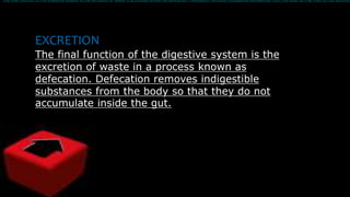 EXCRETION
The final function of the digestive system is the
excretion of waste in a process known as
defecation. Defecation removes indigestible
substances from the body so that they do not
accumulate inside the gut.
The final function of the digestive system is the excretion of waste in a process known as defecation. Defecation removes indigestible substances from the body so that they do not accumul
 