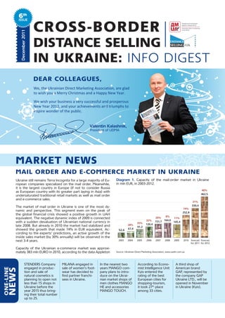 6th
            Issue
              December	2011
                              CROSS-BORDER
                              DISTANCE SELLING
                              IN UKRAINE: INFO DIGEST
                              Dear Colleagues,
                              We, the Ukrainian Direct Marketing Association, are glad
                              to wish you a Merry Christmas and a Happy New Year.

                              We wish your business a very successful and prosperous
                              New Year 2012, and your achievements and triumphs to
                              inspire wonder of the public.
                                                               	
                                                               	
                              	      	         	            										Valentin	Kalashnik,	
                              	      	         	                  				President of UDMA




           MarKeT NeWs
           Mail orDer aND e-CoMMerCe MarKeT iN uKraiNe
           Ukraine still remains Terra Incognita for a large majority of Eu-         Diagram	 1. Capacity of the mail-order market in Ukraine
           ropean companies specialized on the mail order. Meanwhile,                in mln EUR, in 2003-2012.
           it is the largest country in Europe (if not to consider Russia
                                                                                                                                                                   40%
           as European country with its greater part laying in Asia) with
                                                                                                                                                                   462,5
           undersaturated traditional retail markets as well as mail order
           and e-commerce sales.
                                                                                                                                                          31%
                                                                                                                                                          330,4
           The market of mail order in Ukraine is one of the most dy-
                                                                                                                                                  74%
           namic and perspective. This segment even on the peak of
                                                                                                                                                  252,8
           the global financial crisis showed a positive growth in UAH
                                                                                                                           8%
           equivalent. The negative dynamic index of 2009 is connected                                                26%                11%
                                                                                                                32% 151,7 164,0
           with a sudden devaluation of Ukrainian national currency in                                  35%                              145,4
                                                                                               28%              120,4
           late 2008. But already in 2010 the market had stabilized and                                 91,2
           showed the growth that made 74% in EUR equivalent. Ac-                              67,4
                                                                                       52,6
           cording to the experts’ predictions, an active growth of the
           inside sales market (by 30% annually) will be observed in the
           next 3-4 years.                                                             2003    2004     2005    2006     2007    2008     2009     2010   forecast forecast
                                                                                                                                                          for 2011 for 2012

           Capacity of the Ukrainian e-commerce market was approxi-
           mately 383 mln EURO in 2010, according to the data Appleton               Source: Ukrainian Direct Marketing Association, www.uadm.com.ua




                      STENDERS Company             MILANA engaged in       In the nearest two           According to Econo-                A third shop of
                      engaged in produc-           sale of women’s foot-   years MANGO com-             mist Intelligence Unit             American brand
oNe-liNe
     NeWs




                      tion and sale of             wear has decided to     pany plans to intro-         Kyiv entered the                   GAP, represented by
                      natural cosmetics is         find partner franchi-   duce on the Ukrai-           rating of the best                 the company GAP
                      planning to open not         sees in Ukraine.        nian market shops of         European cities for                Ukraine LTD., will be
                      less than 15 shops in                                men clothes MANGO            shopping-tourism,                  opened in November
                      Ukraine before the                                   HE and accessories           it took 27th place                 in Ukraine (Kyiv).
                      year 2015 thus bring-                                MANGO TOUCH.                 among 33 cities.
                      ing their total number
                      up to 25.
 