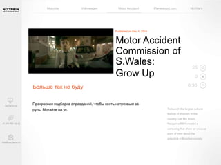 Motorola Volkswagen Motor Accident Planestupid.com McVitie’s 
Больше так не буду 
Motor Accident 
Commission of 
S.Wales: 
Grow Up 
Прекрасная подборка оправданий, чтобы сесть нетрезвым за 
руль. Мотайте на ус. 
25 
0 
0:30 
To launch the largest cultural 
festival of diversity in the 
country, call Mix Brazil, 
Neogama/BBH created a 
campaing that show an unusual 
point of view about the 
prejudice in Brazilian society. 
 
