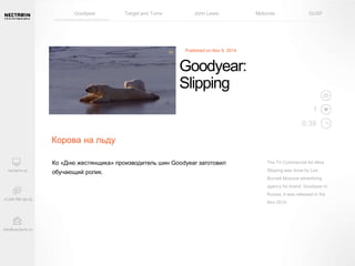 Goodyear Target and Toms John Lewis Motorola GUSF 
The TV Commercial Ad titled 
Slipping was done by Leo 
Burnett Moscow advertising 
agency for brand: Goodyear in 
Russia. It was released in the 
Nov 2014. 
Published on Nov 9, 2014 
Ко «Дню жестянщика» производитель шин Goodyear заготовил 
обучающий ролик. 
1 
0:38 
Goodyear: 
Slipping 
Корова на льду 
 